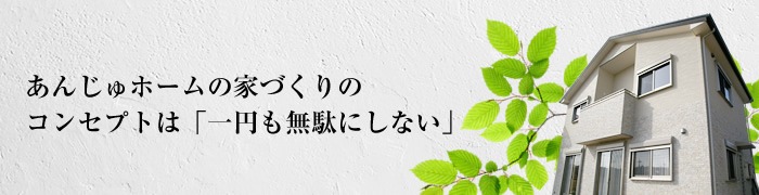 あんじゅホームの家づくりのコンセプトは「一円も無駄にしない」
