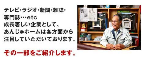 テレビ・ラジオ・新聞・雑誌・専門誌…etc　成長著しい企業として、あんじゅホームは各方面から注目していただいております。その一部をご紹介します。