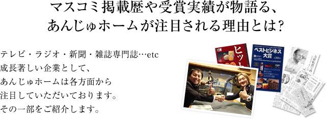 マスコミ掲載歴や受賞実績が物語る、あんじゅホームが注目される理由とは？ テレビ・ラジオ・新聞・雑誌・専門誌…etc　成長著しい企業として、あんじゅホームは各方面から注目していただいております。その一部をご紹介します。